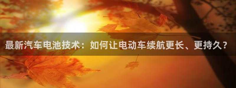优发国际娱乐官网多少?：最新汽车电池技术：如何让电动车续航更长、更持久？