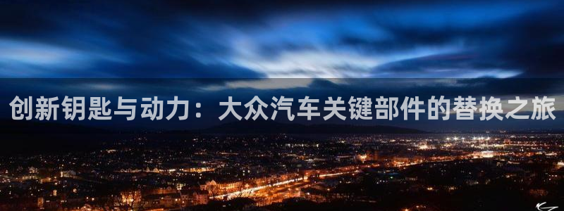 优发国际官网,首页：创新钥匙与动力：大众汽车关键部件的替换之旅