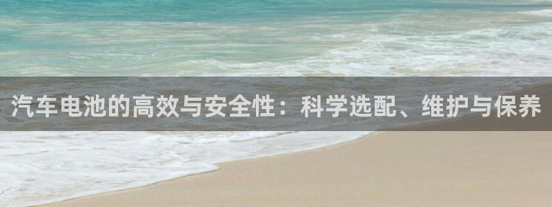 优发国际手机客户端怎么下载：汽车电池的高效与安全性：科学选配、维护与保养