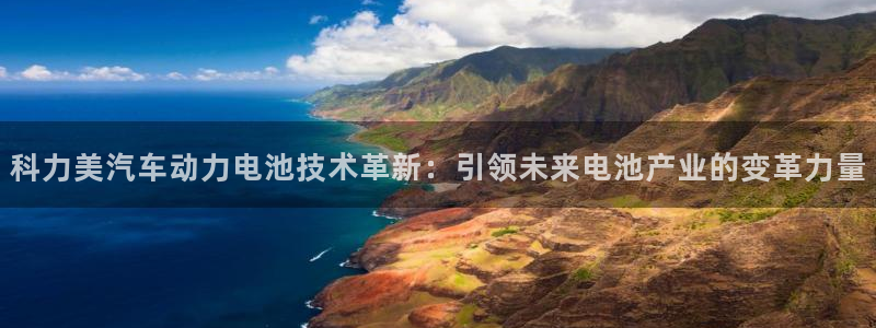 优发国际平台18：科力美汽车动力电池技术革新：引领未来电池产业的变革力量