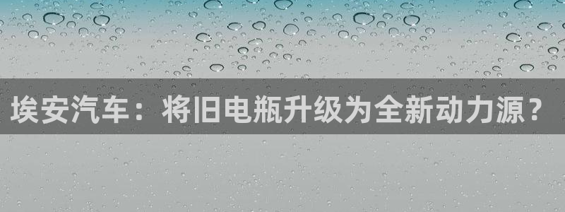 优发国际登录r8：埃安汽车：将旧电瓶升级为全新动力源？